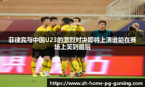 菲律宾与中国U23的激烈对决即将上演谁能在赛场上笑到最后